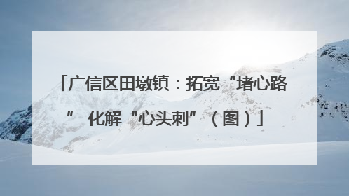 广信区田墩镇：拓宽“堵心路” 化解“心头刺”（图）