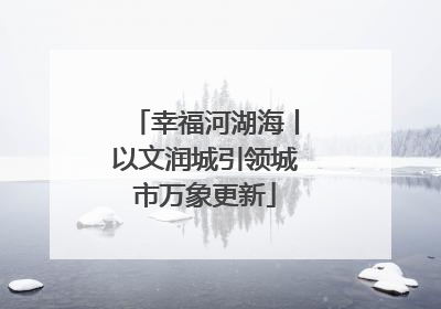 幸福河湖海丨以文润城引领城市万象更新