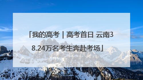 我的高考｜高考首日 云南38.24万名考生奔赴考场