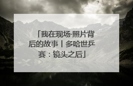 我在现场·照片背后的故事丨多哈世乒赛：镜头之后