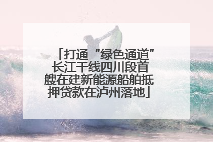 打通“绿色通道” 长江干线四川段首艘在建新能源船舶抵押贷款在泸州落地