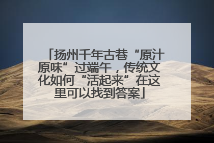 扬州千年古巷“原汁原味”过端午，传统文化如何“活起来”在这里可以找到答案