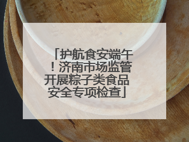 护航食安端午！济南市场监管开展粽子类食品安全专项检查