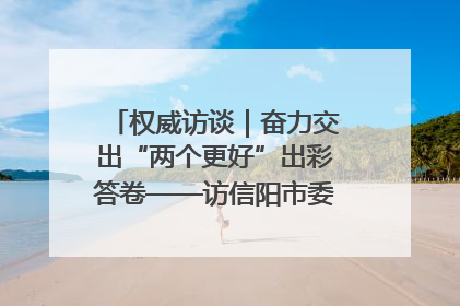 权威访谈｜奋力交出“两个更好”出彩答卷——访信阳市委书记蔡松涛