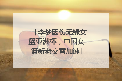 李梦因伤无缘女篮亚洲杯，中国女篮新老交替加速