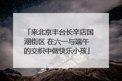来北京丰台长辛店国潮街区 在六一与端午的交织中做快乐小孩