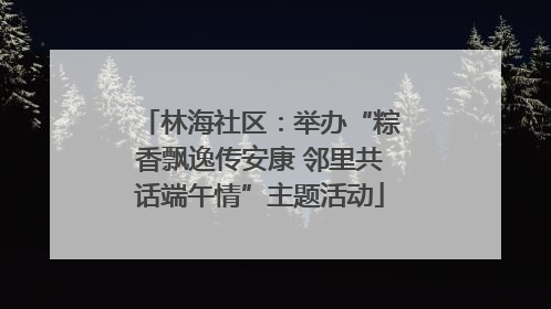 林海社区：举办“粽香飘逸传安康 邻里共话端午情”主题活动