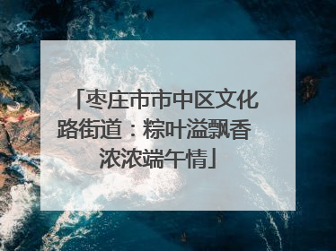 枣庄市市中区文化路街道：粽叶溢飘香 浓浓端午情