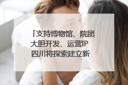 支持博物馆、院团大胆开发、运营IP 四川将探索建立新的收入分配激励机制｜新闻发布最前线