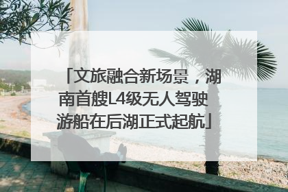 文旅融合新场景，湖南首艘L4级无人驾驶游船在后湖正式起航