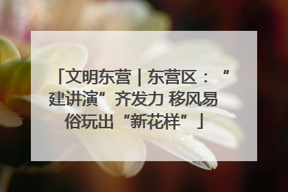文明东营｜东营区：“建讲演”齐发力 移风易俗玩出“新花样”