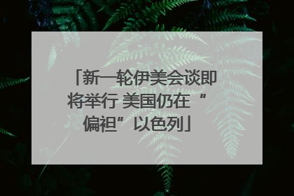 新一轮伊美会谈即将举行 美国仍在“偏袒”以色列