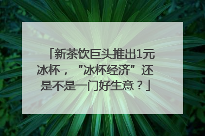 新茶饮巨头推出1元冰杯，“冰杯经济”还是不是一门好生意？