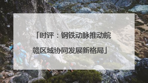 时评：钢铁动脉推动皖赣区域协同发展新格局