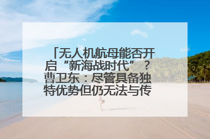无人机航母能否开启“新海战时代”？曹卫东：尽管具备独特优势但仍无法与传统航母相提并论