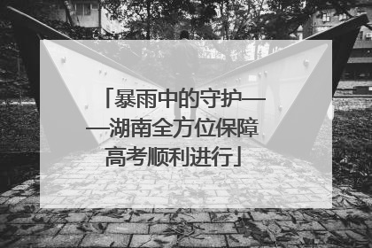暴雨中的守护——湖南全方位保障高考顺利进行