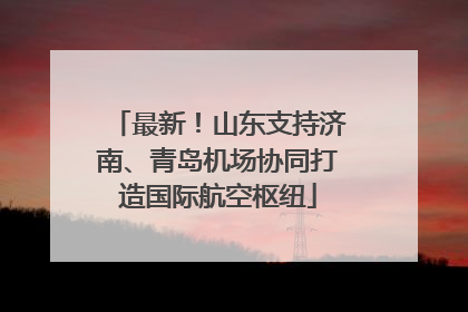最新！山东支持济南、青岛机场协同打造国际航空枢纽