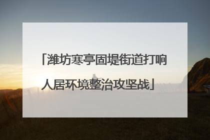 潍坊寒亭固堤街道打响人居环境整治攻坚战