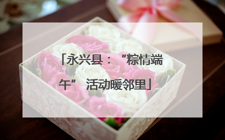 永兴县：“粽情端午” 活动暖邻里