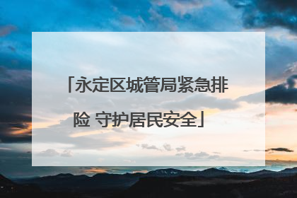 永定区城管局紧急排险 守护居民安全