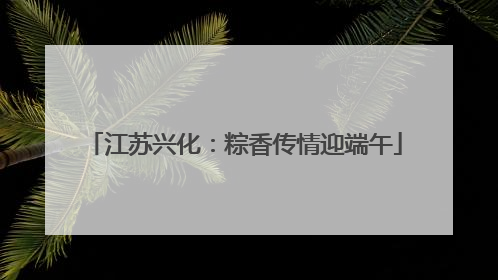 江苏兴化：粽香传情迎端午