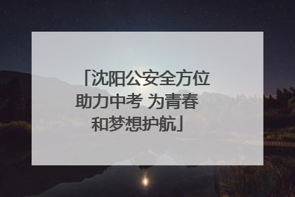 沈阳公安全方位助力中考 为青春和梦想护航