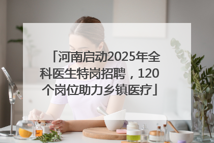 河南启动2025年全科医生特岗招聘，120个岗位助力乡镇医疗
