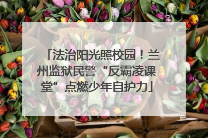 法治阳光照校园！兰州监狱民警“反霸凌课堂”点燃少年自护力