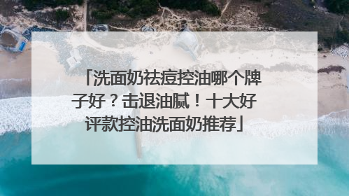 洗面奶祛痘控油哪个牌子好？击退油腻！十大好评款控油洗面奶推荐