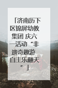 济南历下区锦屏幼教集团 庆六一活动“非遗奇趣游 自主乐翻天”