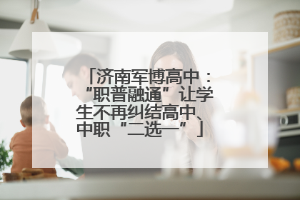 济南军博高中：“职普融通”让学生不再纠结高中、中职“二选一”