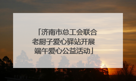 济南市总工会联合老厨子爱心驿站开展端午爱心公益活动