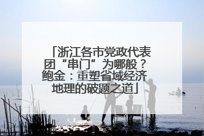 浙江各市党政代表团“串门”为哪般？鲍金：重塑省域经济地理的破题之道