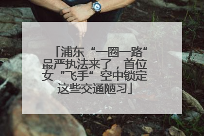 浦东“一圈一路”最严执法来了，首位女“飞手”空中锁定这些交通陋习