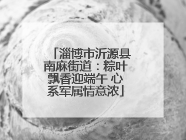 淄博市沂源县南麻街道：粽叶飘香迎端午 心系军属情意浓