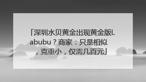 深圳水贝黄金出现黄金版Labubu？商家：只是相似，克重小，仅需几百元