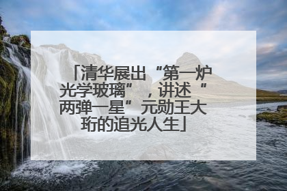 清华展出“第一炉光学玻璃”，讲述“两弹一星”元勋王大珩的追光人生