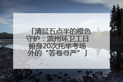 清晨五点半的橙色守护：滨州环卫工日俯身20次托举考场外的“答卷尊严”