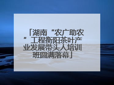 湖南“农广助农”工程衡阳茶叶产业发展带头人培训班圆满落幕