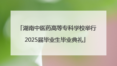湖南中医药高等专科学校举行2025届毕业生毕业典礼