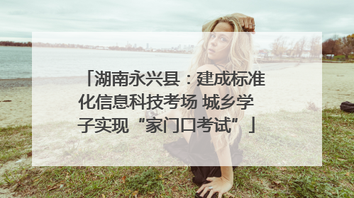 湖南永兴县：建成标准化信息科技考场 城乡学子实现“家门口考试”