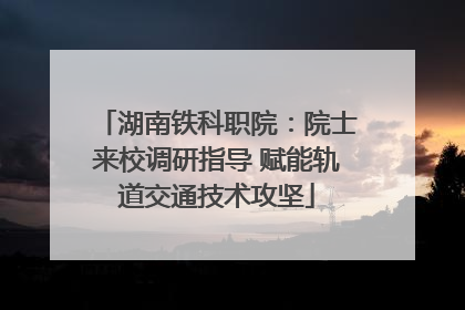 湖南铁科职院：院士来校调研指导 赋能轨道交通技术攻坚