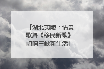 湖北夷陵：情景歌舞《移民新歌》唱响三峡新生活