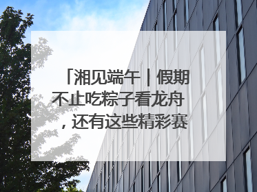 湘见端午｜假期不止吃粽子看龙舟，还有这些精彩赛事活动等你来