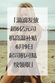 滴滴发放超6亿元司机高温补贴 6月9日起司机可陆续领取