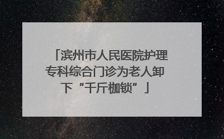 滨州市人民医院护理专科综合门诊为老人卸下“千斤枷锁”