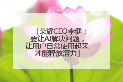 荣耀CEO李健：要让AI解决问题，让用户日常使用起来才能释放潜力