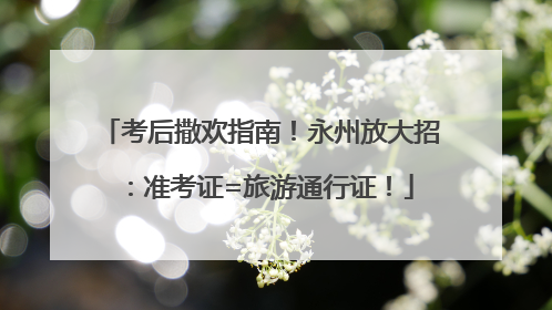 考后撒欢指南！永州放大招：准考证=旅游通行证！