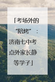 考场外的“陪烤”：济南七中考点外家长静等学子