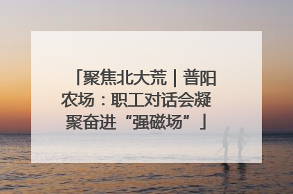 聚焦北大荒｜普阳农场：职工对话会凝聚奋进“强磁场”